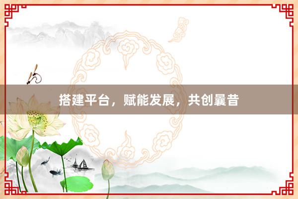 搭建平台，赋能发展，共创曩昔